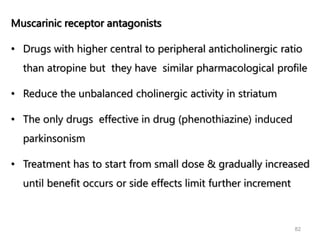 82
Muscarinic receptor antagonists
• Drugs with higher central to peripheral anticholinergic ratio
than atropine but they have similar pharmacological profile
• Reduce the unbalanced cholinergic activity in striatum
• The only drugs effective in drug (phenothiazine) induced
parkinsonism
• Treatment has to start from small dose & gradually increased
until benefit occurs or side effects limit further increment
 