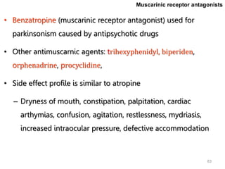 83
• Benzatropine (muscarinic receptor antagonist) used for
parkinsonism caused by antipsychotic drugs
• Other antimuscarnic agents: trihexyphenidyl, biperiden,
orphenadrine, procyclidine,
• Side effect profile is similar to atropine
– Dryness of mouth, constipation, palpitation, cardiac
arthymias, confusion, agitation, restlessness, mydriasis,
increased intraocular pressure, defective accommodation
Muscarinic receptor antagonists
 