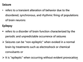 Seizure
• refers to a transient alteration of behavior due to the
disordered, synchronous, and rhythmic firing of populations
of brain neurons
Epilepsy
 refers to a disorder of brain function characterized by the
periodic and unpredictable occurrence of seizures
 Seizures can be "non-epileptic" when evoked in a normal
brain by treatments such as electroshock or chemical
convulsants or
 It is "epileptic" when occurring without evident provocation
86
 