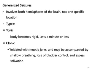 Generalized Seizures
• Involves both hemispheres of the brain, not one specific
location
• Types:
 Tonic
– body becomes rigid, lasts a minute or less
 Clonic
 Initiated with muscle jerks, and may be accompanied by
shallow breathing, loss of bladder control, and excess
salivation
89
 