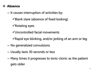  Absence
– It causes interruption of activities by:
Blank stare (absence of fixed looking)
Rotating eyes
Uncontrolled facial movements
Rapid eye blinking, and/or jerking of an arm or leg
– No generalized convulsions
– Usually lasts 30 seconds or less
– Many times it progresses to tonic-clonic as the patient
gets older
91
 