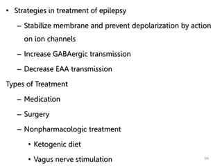 • Strategies in treatment of epilepsy
– Stabilize membrane and prevent depolarization by action
on ion channels
– Increase GABAergic transmission
– Decrease EAA transmission
Types of Treatment
– Medication
– Surgery
– Nonpharmacologic treatment
• Ketogenic diet
• Vagus nerve stimulation 94
 