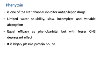 Phenytoin
• is one of the Na+ channel inhibitor antiepileptic drugs
• Limited water solubility, slow, incomplete and variable
absorption
• Equal efficacy as phenobarbital but with lesser CNS
depressant effect
• It is highly plasma protein bound
 