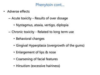 Phenytoin cont…
• Adverse effects
– Acute toxicity - Results of over dosage
• Nystagmus, ataxia, vertigo, diplopia
– Chronic toxicity - Related to long term use
• Behavioral changes
• Gingival Hyperplasia (overgrowth of the gums)
• Enlargement of lips & nose
• Coarsening of facial features
• Hirsutism (excessive hairiness)
 
