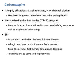 Carbamazepine
• Is highly efficacious & well tolerated, Na+ channel blocker
– Has fewer long term side effects than other anti-epileptics
• Metabolized in the liver by the CYP450 enzymes
– Enzyme inducer & can induce its own metabolizing enzyme as
well as enzymes of other drugs
• SEs:
– Drowsiness, headache, dizziness & incoordination
– Allergic reactions, rare but sever aplastic anemia
– Most SEs occur at first therapy & tolerance develops
– Toxicity is low as compared to phenytoin
 