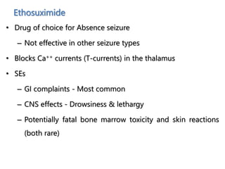 Ethosuximide
• Drug of choice for Absence seizure
– Not effective in other seizure types
• Blocks Ca++ currents (T-currents) in the thalamus
• SEs
– GI complaints - Most common
– CNS effects - Drowsiness & lethargy
– Potentially fatal bone marrow toxicity and skin reactions
(both rare)
 
