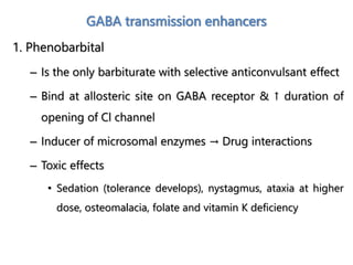 GABA transmission enhancers
1. Phenobarbital
– Is the only barbiturate with selective anticonvulsant effect
– Bind at allosteric site on GABA receptor & ↑ duration of
opening of Cl channel
– Inducer of microsomal enzymes → Drug interactions
– Toxic effects
• Sedation (tolerance develops), nystagmus, ataxia at higher
dose, osteomalacia, folate and vitamin K deficiency
 