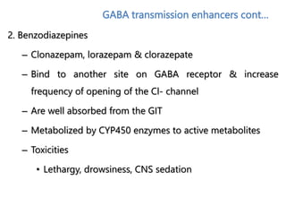 GABA transmission enhancers cont…
2. Benzodiazepines
– Clonazepam, lorazepam & clorazepate
– Bind to another site on GABA receptor & increase
frequency of opening of the Cl- channel
– Are well absorbed from the GIT
– Metabolized by CYP450 enzymes to active metabolites
– Toxicities
• Lethargy, drowsiness, CNS sedation
 
