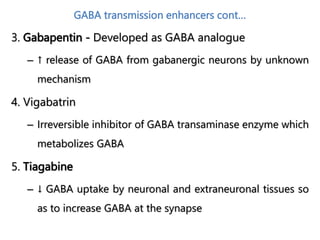 GABA transmission enhancers cont…
3. Gabapentin - Developed as GABA analogue
– ↑ release of GABA from gabanergic neurons by unknown
mechanism
4. Vigabatrin
– Irreversible inhibitor of GABA transaminase enzyme which
metabolizes GABA
5. Tiagabine
– ↓ GABA uptake by neuronal and extraneuronal tissues so
as to increase GABA at the synapse
 