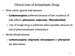 Clinical Uses of Antiepileptic Drugs
• Tonic-clonic (grand mal) seizures:
– Carbamazepine preferred because of low incidence of
side-effects, phenytoin, valproate, Phenobarbital
– Use of single drug is preferred when possible, because of
risk of pharmacokinetic interactions
• Partial (focal) seizures:
– carbamazepine, valproate; clonazepam or phenytoin
are alternatives
104
 