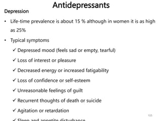 Antidepressants
Depression
• Life-time prevalence is about 15 % although in women it is as high
as 25%
• Typical symptoms
 Depressed mood (feels sad or empty, tearful)
 Loss of interest or pleasure
 Decreased energy or increased fatigability
 Loss of confidence or self-esteem
 Unreasonable feelings of guilt
 Recurrent thoughts of death or suicide
 Agitation or retardation
105
 