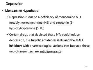 Depression
• Monoamine Hypothesis:
 Depression is due to a deficiency of monoamine NTs,
notably nor-epinephrine (NE) and serotonin (5-
hydroxytryptamine [5HT])
 Certain drugs that depleted these NTs could induce
depression, the tricyclic antidepressants and the MAO
inhibitors with pharmacological actions that boosted these
neurotransmitters are antidepressants
106
 