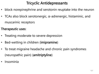 Tricyclic Antidepressants
• block norepinephrine and serotonin reuptake into the neuron
• TCAs also block serotonergic, α-adrenergic, histaminic, and
muscarinic receptors
Therapeutic uses:
• Treating moderate to severe depression
• Bed-wetting in children (imipramine)
• To treat migraine headache and chronic pain syndromes
(neuropathic pain) (amitriptyline)
• Insominia
107
 