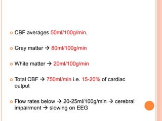  CBF averages 50ml/100g/min.
 Grey matter  80ml/100g/min
 White matter  20ml/100g/min
 Total CBF  750ml/min i.e. 15-20% of cardiac
output
 Flow rates below  20-25ml/100g/min  cerebral
impairment  slowing on EEG
 