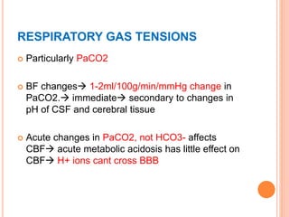 RESPIRATORY GAS TENSIONS
 Particularly PaCO2
 BF changes 1-2ml/100g/min/mmHg change in
PaCO2. immediate secondary to changes in
pH of CSF and cerebral tissue
 Acute changes in PaCO2, not HCO3- affects
CBF acute metabolic acidosis has little effect on
CBF H+ ions cant cross BBB
 