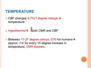 TEMPERATURE
 CBF changes 5-7%/1 degree change in
temperature
 Hypothermia both CMR and CBF
 Between 17-37 degree celcius, Q10 for humans
approx. 2 for every 10 degree increase in
temperature, CMR doubles.
 