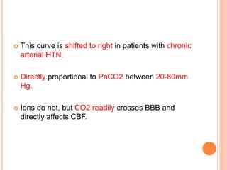  This curve is shifted to right in patients with chronic
arterial HTN.
 Directly proportional to PaCO2 between 20-80mm
Hg.
 Ions do not, but CO2 readily crosses BBB and
directly affects CBF.
 