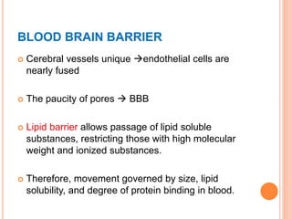 BLOOD BRAIN BARRIER
 Cerebral vessels unique endothelial cells are
nearly fused
 The paucity of pores  BBB
 Lipid barrier allows passage of lipid soluble
substances, restricting those with high molecular
weight and ionized substances.
 Therefore, movement governed by size, lipid
solubility, and degree of protein binding in blood.
 