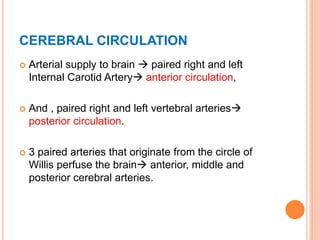 CEREBRAL CIRCULATION
 Arterial supply to brain  paired right and left
Internal Carotid Artery anterior circulation,
 And , paired right and left vertebral arteries
posterior circulation.
 3 paired arteries that originate from the circle of
Willis perfuse the brain anterior, middle and
posterior cerebral arteries.
 