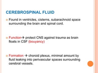 CEREBROSPINAL FLUID
 Found in ventricles, cisterns, subarachnoid space
surrounding the brain and spinal cord.
 Function protect CNS against trauma as brain
floats in CSF (bouyancy)
 Formation  choroid plexus, minimal amount by
fluid leaking into perivascular spaces surrounding
cerebral vessels.
 