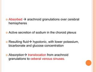  Absorbed  arachnoid granulations over cerebral
hemispheres
 Active secretion of sodium in the choroid plexus
 Resulting fluid hypotonic, with lower potassium,
bicarbonate and glucose concentration
 Absorption translocation from arachnoid
granulations to ceberal venous sinuses.
 