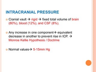 INTRACRANIAL PRESSURE
 Cranial vault  rigid  fixed total volume of brain
(80%), blood (12%), and CSF (8%).
 Any increase in one component equivalent
decrease in another to prevent rise in ICP. 
Monroe Kellie Hypothesis / Doctrine
 Normal values 5-15mm Hg
 