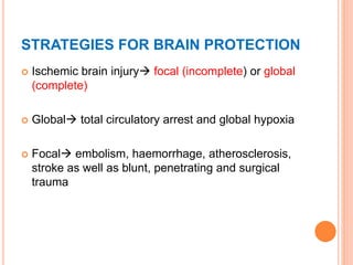 STRATEGIES FOR BRAIN PROTECTION
 Ischemic brain injury focal (incomplete) or global
(complete)
 Global total circulatory arrest and global hypoxia
 Focal embolism, haemorrhage, atherosclerosis,
stroke as well as blunt, penetrating and surgical
trauma
 