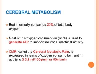 CEREBRAL METABOLISM
 Brain normally consumes 20% of total body
oxygen.
 Most of this oxygen consumption (60%) is used to
generate ATP to support neuronal electrical activity.
 CMR, called the Cerebral Metabolic Rate, is
expressed in terms of oxygen consumption, and in
adults is 3-3.8 ml/100g/min or 50ml/min
 
