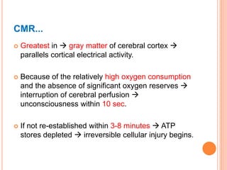 CMR...
 Greatest in  gray matter of cerebral cortex 
parallels cortical electrical activity.
 Because of the relatively high oxygen consumption
and the absence of significant oxygen reserves 
interruption of cerebral perfusion 
unconsciousness within 10 sec.
 If not re-established within 3-8 minutes  ATP
stores depleted  irreversible cellular injury begins.
 