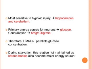  Most sensitive to hypoxic injury  hippocampus
and cerebellum.
 Primary energy source for neurons  glucose.
Consumption  5mg/100g/min.
 Therefore, CMRO2 parallels glucose
concentration.
 During starvation, this relation not maintained as
ketone bodies also become major energy source.
 