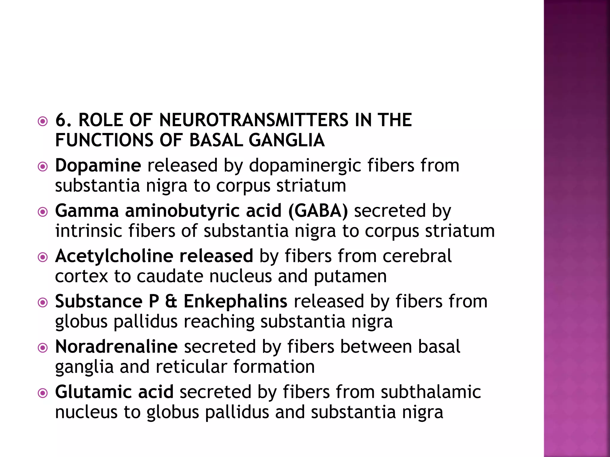  6. ROLE OF NEUROTRANSMITTERS IN THE
FUNCTIONS OF BASAL GANGLIA
 Dopamine released by dopaminergic fibers from
substantia nigra to corpus striatum
 Gamma aminobutyric acid (GABA) secreted by
intrinsic fibers of substantia nigra to corpus striatum
 Acetylcholine released by fibers from cerebral
cortex to caudate nucleus and putamen
 Substance P & Enkephalins released by fibers from
globus pallidus reaching substantia nigra
 Noradrenaline secreted by fibers between basal
ganglia and reticular formation
 Glutamic acid secreted by fibers from subthalamic
nucleus to globus pallidus and substantia nigra
 