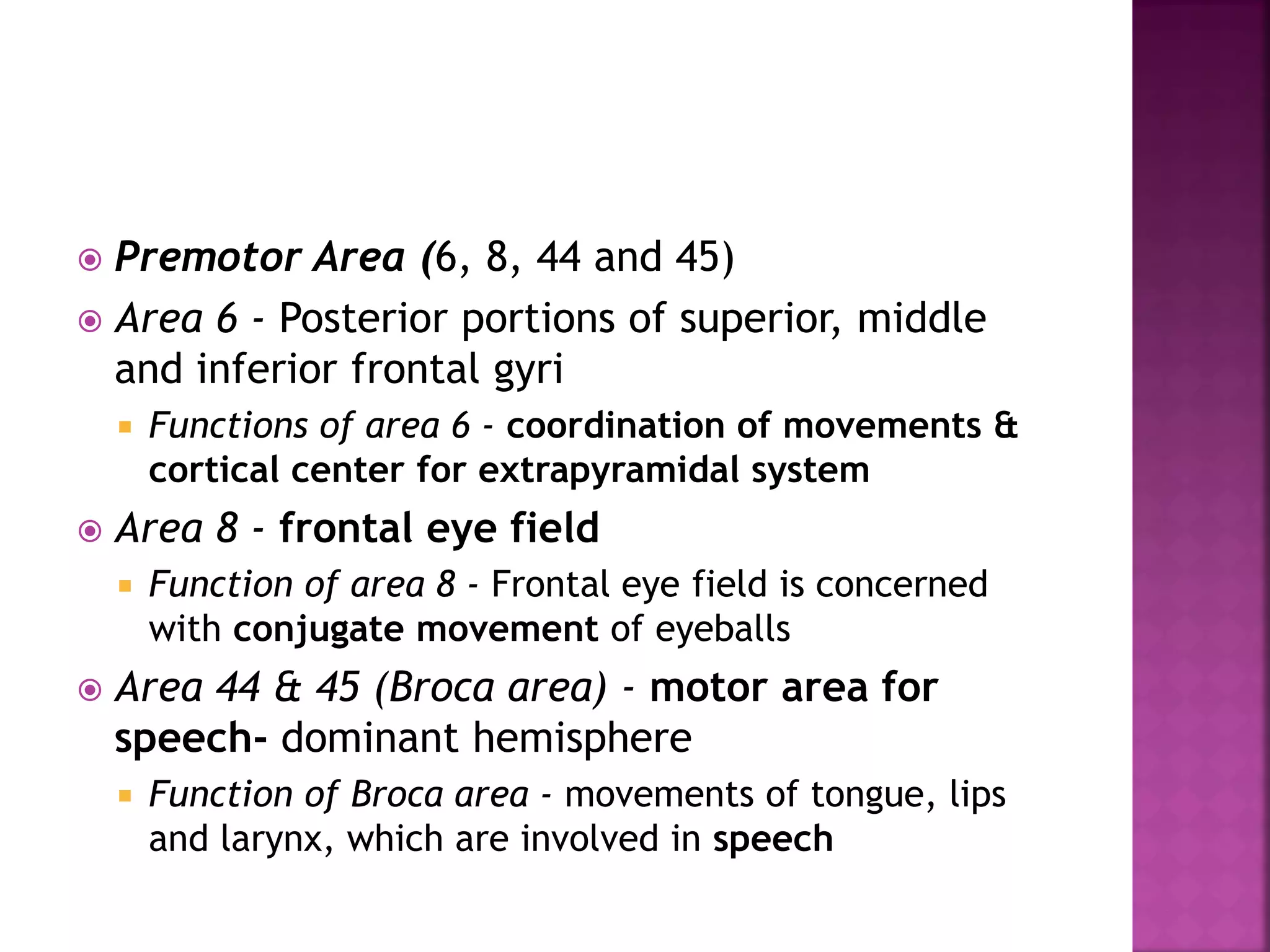  Premotor Area (6, 8, 44 and 45)
 Area 6 - Posterior portions of superior, middle
and inferior frontal gyri
 Functions of area 6 - coordination of movements &
cortical center for extrapyramidal system
 Area 8 - frontal eye field
 Function of area 8 - Frontal eye field is concerned
with conjugate movement of eyeballs
 Area 44 & 45 (Broca area) - motor area for
speech- dominant hemisphere
 Function of Broca area - movements of tongue, lips
and larynx, which are involved in speech
 
