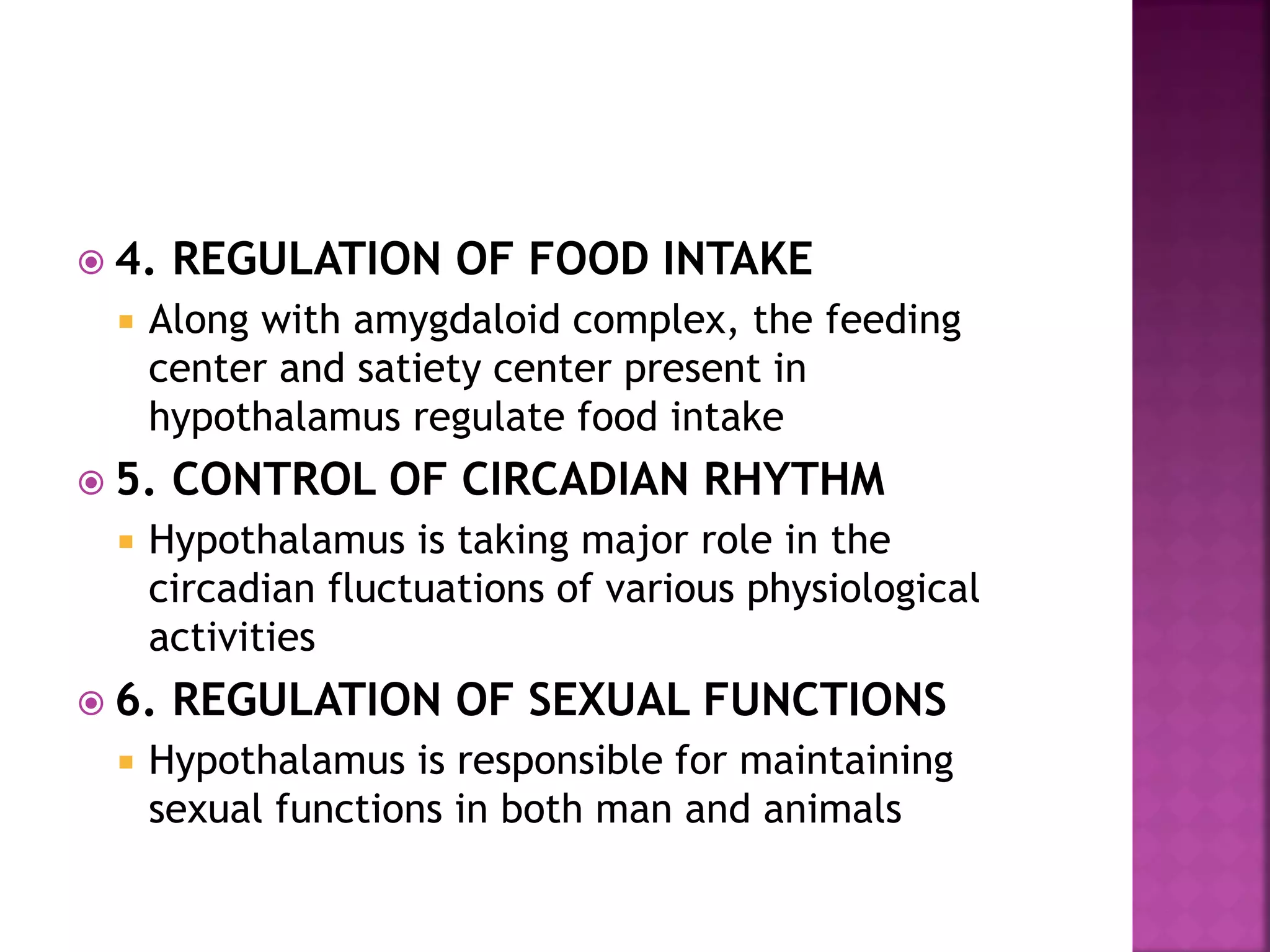 4. REGULATION OF FOOD INTAKE
 Along with amygdaloid complex, the feeding
center and satiety center present in
hypothalamus regulate food intake
 5. CONTROL OF CIRCADIAN RHYTHM
 Hypothalamus is taking major role in the
circadian fluctuations of various physiological
activities
 6. REGULATION OF SEXUAL FUNCTIONS
 Hypothalamus is responsible for maintaining
sexual functions in both man and animals
 