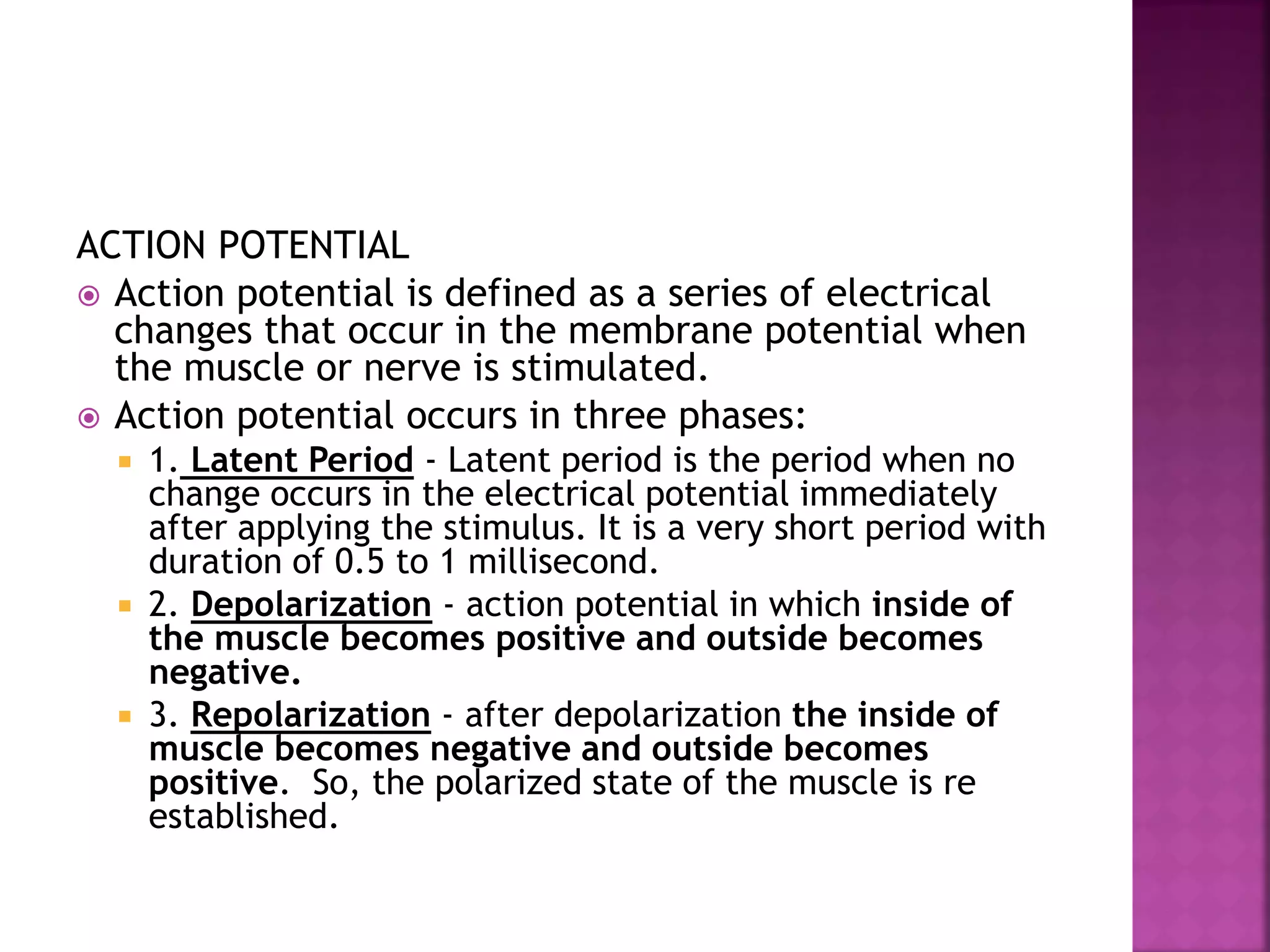 ACTION POTENTIAL
 Action potential is defined as a series of electrical
changes that occur in the membrane potential when
the muscle or nerve is stimulated.
 Action potential occurs in three phases:
 1. Latent Period - Latent period is the period when no
change occurs in the electrical potential immediately
after applying the stimulus. It is a very short period with
duration of 0.5 to 1 millisecond.
 2. Depolarization - action potential in which inside of
the muscle becomes positive and outside becomes
negative.
 3. Repolarization - after depolarization the inside of
muscle becomes negative and outside becomes
positive. So, the polarized state of the muscle is re
established.
 