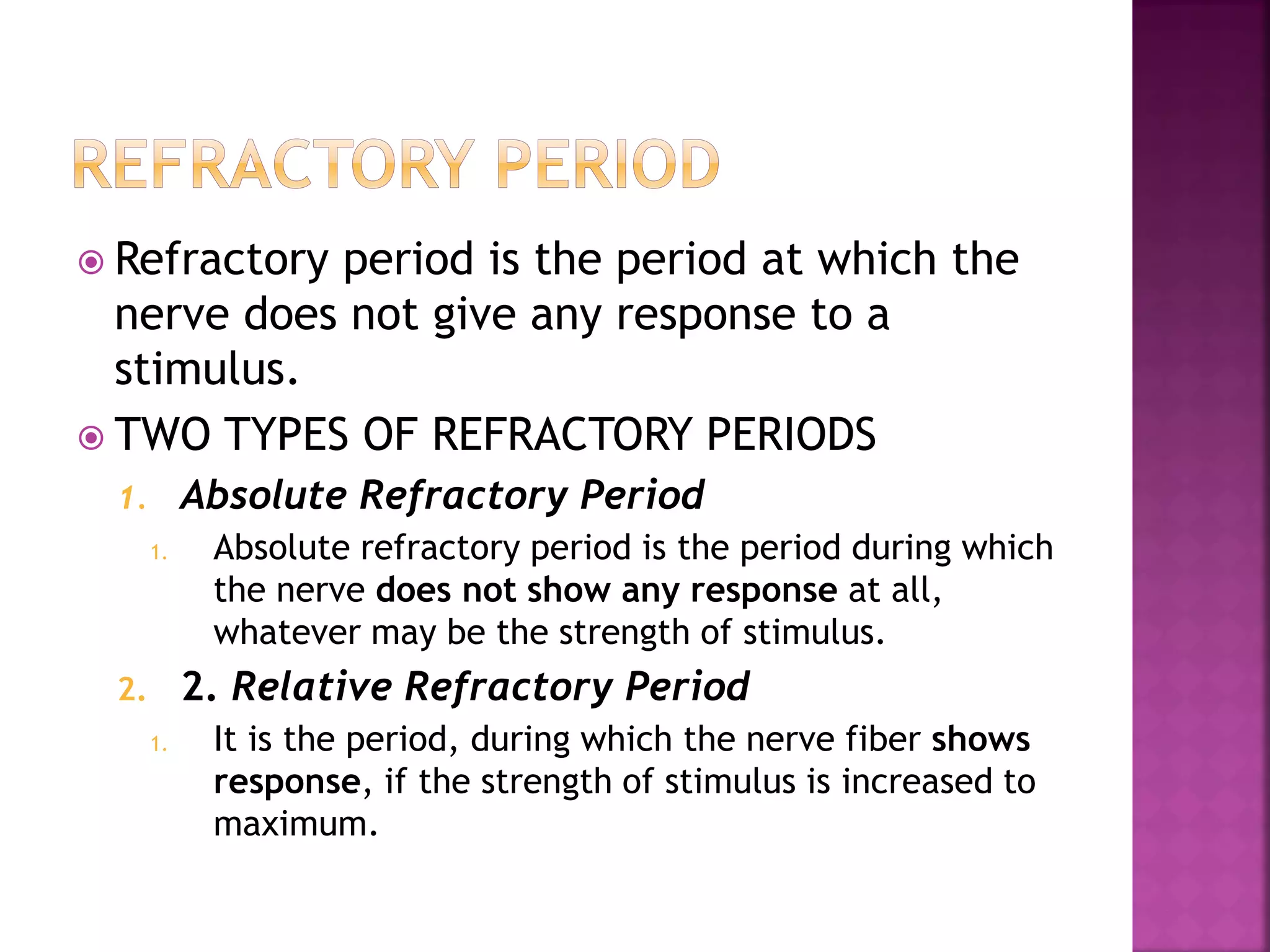  Refractory period is the period at which the
nerve does not give any response to a
stimulus.
 TWO TYPES OF REFRACTORY PERIODS
1. Absolute Refractory Period
1. Absolute refractory period is the period during which
the nerve does not show any response at all,
whatever may be the strength of stimulus.
2. 2. Relative Refractory Period
1. It is the period, during which the nerve fiber shows
response, if the strength of stimulus is increased to
maximum.
 