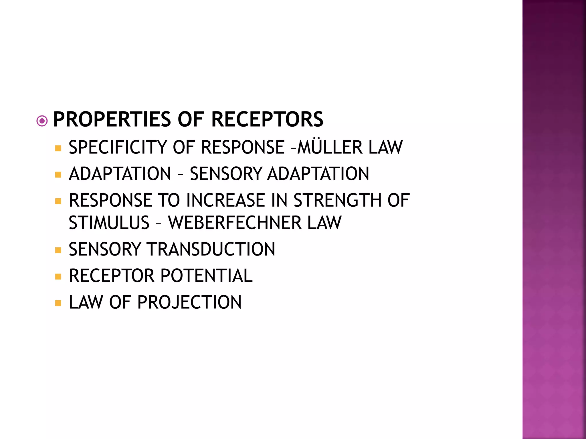  PROPERTIES OF RECEPTORS
 SPECIFICITY OF RESPONSE –MÜLLER LAW
 ADAPTATION – SENSORY ADAPTATION
 RESPONSE TO INCREASE IN STRENGTH OF
STIMULUS – WEBERFECHNER LAW
 SENSORY TRANSDUCTION
 RECEPTOR POTENTIAL
 LAW OF PROJECTION
 