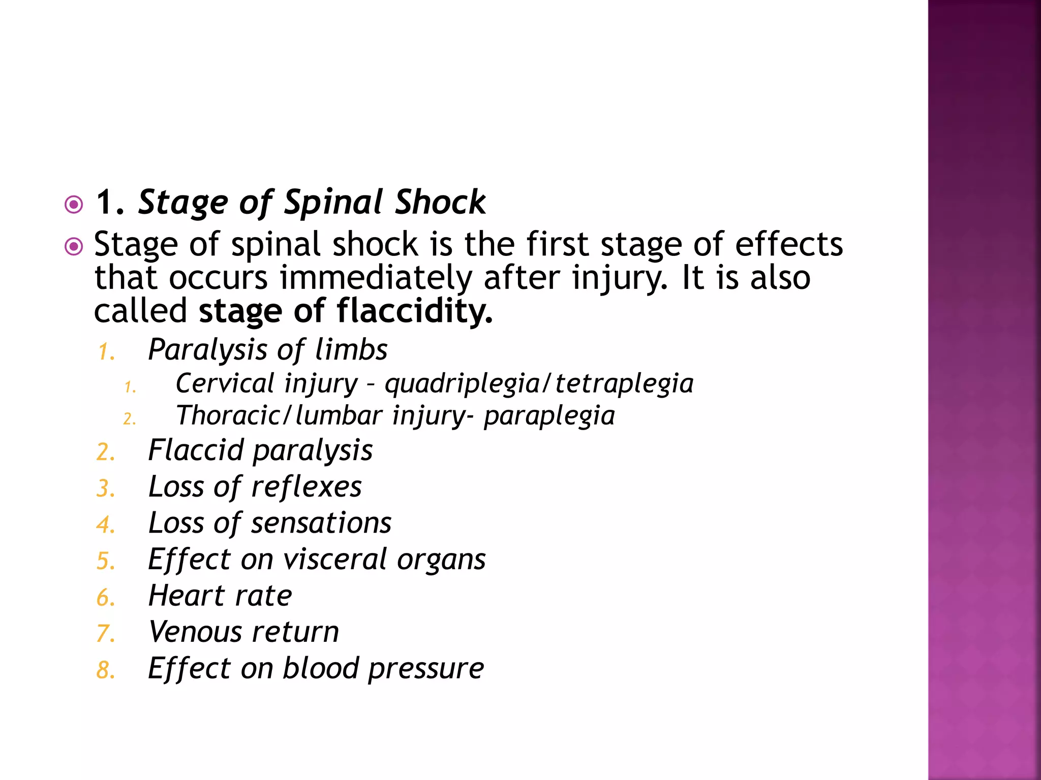  1. Stage of Spinal Shock
 Stage of spinal shock is the first stage of effects
that occurs immediately after injury. It is also
called stage of flaccidity.
1. Paralysis of limbs
1. Cervical injury – quadriplegia/tetraplegia
2. Thoracic/lumbar injury- paraplegia
2. Flaccid paralysis
3. Loss of reflexes
4. Loss of sensations
5. Effect on visceral organs
6. Heart rate
7. Venous return
8. Effect on blood pressure
 