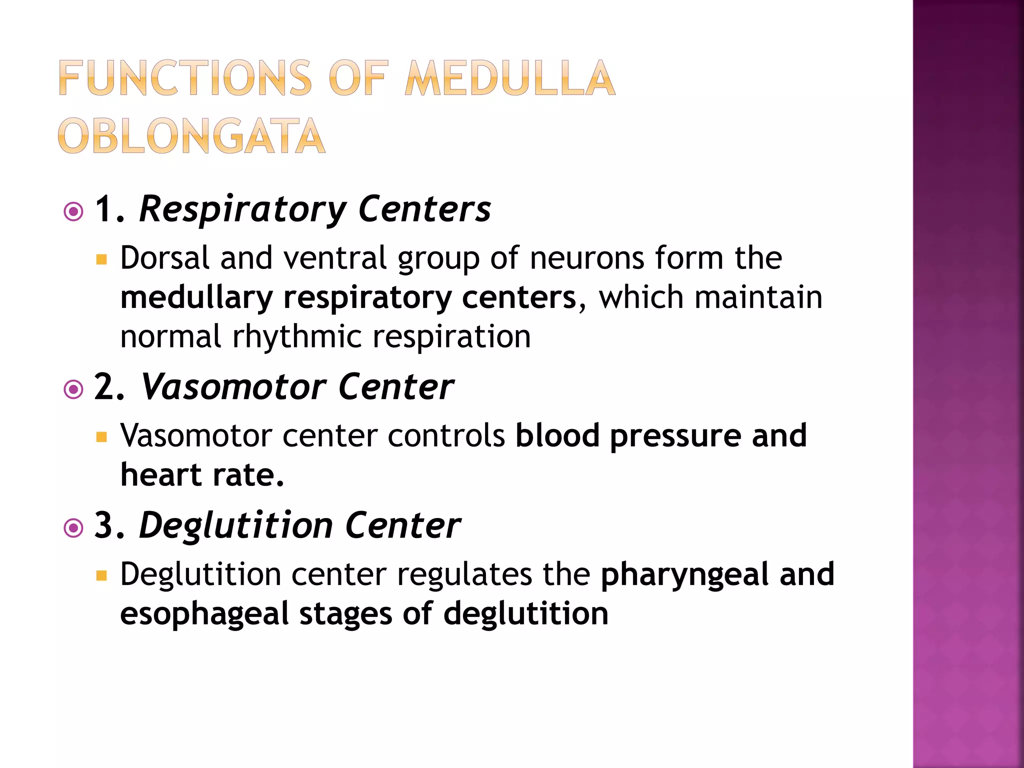  1. Respiratory Centers
 Dorsal and ventral group of neurons form the
medullary respiratory centers, which maintain
normal rhythmic respiration
 2. Vasomotor Center
 Vasomotor center controls blood pressure and
heart rate.
 3. Deglutition Center
 Deglutition center regulates the pharyngeal and
esophageal stages of deglutition
 