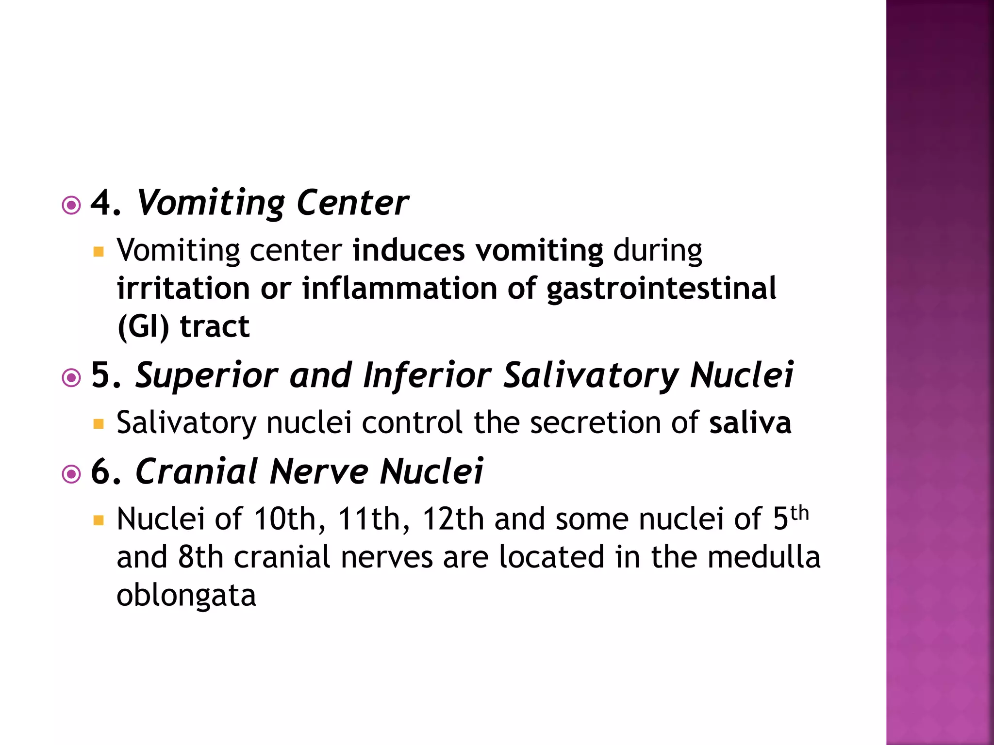  4. Vomiting Center
 Vomiting center induces vomiting during
irritation or inflammation of gastrointestinal
(GI) tract
 5. Superior and Inferior Salivatory Nuclei
 Salivatory nuclei control the secretion of saliva
 6. Cranial Nerve Nuclei
 Nuclei of 10th, 11th, 12th and some nuclei of 5th
and 8th cranial nerves are located in the medulla
oblongata
 
