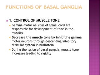  1. CONTROL OF MUSCLE TONE
 Gamma motor neurons of spinal cord are
responsible for development of tone in the
muscles
 Decrease the muscle tone by inhibiting gamma
motor neurons through descending inhibitory
reticular system in brainstem
 During the lesion of basal ganglia, muscle tone
increases leading to rigidity
 