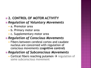  2. CONTROL OF MOTOR ACTIVITY
 Regulation of Voluntary Movements
 a. Premotor area
 b. Primary motor area
 c. Supplementary motor area
 Regulation of Conscious Movements
 Fibers between cerebral cortex and caudate
nucleus are concerned with regulation of
conscious movements (cognitive control)
 Regulation of Subconscious Movements
 Cortical fibers reaching putamen  regulation of
some subconscious movement
 