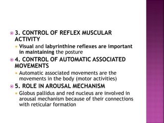  3. CONTROL OF REFLEX MUSCULAR
ACTIVITY
 Visual and labyrinthine reflexes are important
in maintaining the posture
 4. CONTROL OF AUTOMATIC ASSOCIATED
MOVEMENTS
 Automatic associated movements are the
movements in the body (motor activities)
 5. ROLE IN AROUSAL MECHANISM
 Globus pallidus and red nucleus are involved in
arousal mechanism because of their connections
with reticular formation
 