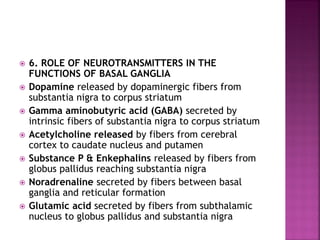  6. ROLE OF NEUROTRANSMITTERS IN THE
FUNCTIONS OF BASAL GANGLIA
 Dopamine released by dopaminergic fibers from
substantia nigra to corpus striatum
 Gamma aminobutyric acid (GABA) secreted by
intrinsic fibers of substantia nigra to corpus striatum
 Acetylcholine released by fibers from cerebral
cortex to caudate nucleus and putamen
 Substance P & Enkephalins released by fibers from
globus pallidus reaching substantia nigra
 Noradrenaline secreted by fibers between basal
ganglia and reticular formation
 Glutamic acid secreted by fibers from subthalamic
nucleus to globus pallidus and substantia nigra
 