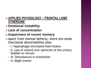  APPLIED PHYSIOLOGY – FRONTAL LOBE
SYNDROME
 Emotional instability
 Lack of concentration
 Impairment of recent memory
 Apart from mental defects, there are some
functional abnormalities also:
 i. Hyperphagia (increased food intake)
 ii. Loss of control over sphincter of the urinary
bladder or rectum
 iii. Disturbances in orientation
 iv. Slight tremor
 