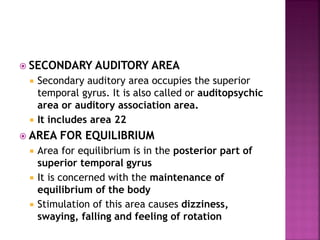  SECONDARY AUDITORY AREA
 Secondary auditory area occupies the superior
temporal gyrus. It is also called or auditopsychic
area or auditory association area.
 It includes area 22
 AREA FOR EQUILIBRIUM
 Area for equilibrium is in the posterior part of
superior temporal gyrus
 It is concerned with the maintenance of
equilibrium of the body
 Stimulation of this area causes dizziness,
swaying, falling and feeling of rotation
 