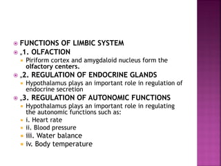  FUNCTIONS OF LIMBIC SYSTEM
 „1. OLFACTION
 Piriform cortex and amygdaloid nucleus form the
olfactory centers.
 „2. REGULATION OF ENDOCRINE GLANDS
 Hypothalamus plays an important role in regulation of
endocrine secretion
 „3. REGULATION OF AUTONOMIC FUNCTIONS
 Hypothalamus plays an important role in regulating
the autonomic functions such as:
 i. Heart rate
 ii. Blood pressure
 iii. Water balance
 iv. Body temperature
 