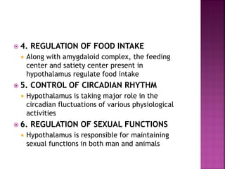 4. REGULATION OF FOOD INTAKE
 Along with amygdaloid complex, the feeding
center and satiety center present in
hypothalamus regulate food intake
 5. CONTROL OF CIRCADIAN RHYTHM
 Hypothalamus is taking major role in the
circadian fluctuations of various physiological
activities
 6. REGULATION OF SEXUAL FUNCTIONS
 Hypothalamus is responsible for maintaining
sexual functions in both man and animals
 