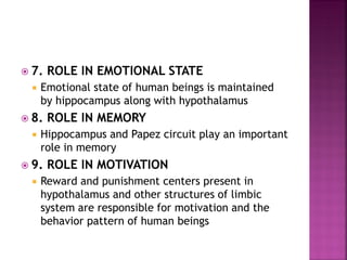  7. ROLE IN EMOTIONAL STATE
 Emotional state of human beings is maintained
by hippocampus along with hypothalamus
 8. ROLE IN MEMORY
 Hippocampus and Papez circuit play an important
role in memory
 9. ROLE IN MOTIVATION
 Reward and punishment centers present in
hypothalamus and other structures of limbic
system are responsible for motivation and the
behavior pattern of human beings
 