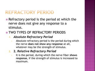  Refractory period is the period at which the
nerve does not give any response to a
stimulus.
 TWO TYPES OF REFRACTORY PERIODS
1. Absolute Refractory Period
1. Absolute refractory period is the period during which
the nerve does not show any response at all,
whatever may be the strength of stimulus.
2. 2. Relative Refractory Period
1. It is the period, during which the nerve fiber shows
response, if the strength of stimulus is increased to
maximum.
 