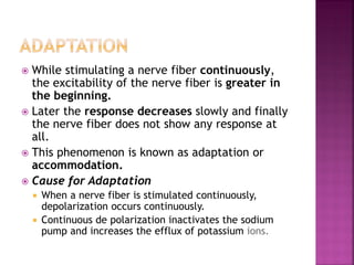  While stimulating a nerve fiber continuously,
the excitability of the nerve fiber is greater in
the beginning.
 Later the response decreases slowly and finally
the nerve fiber does not show any response at
all.
 This phenomenon is known as adaptation or
accommodation.
 Cause for Adaptation
 When a nerve fiber is stimulated continuously,
depolarization occurs continuously.
 Continuous de polarization inactivates the sodium
pump and increases the efflux of potassium ions.
 